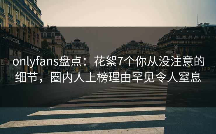 onlyfans盘点：花絮7个你从没注意的细节，圈内人上榜理由罕见令人窒息