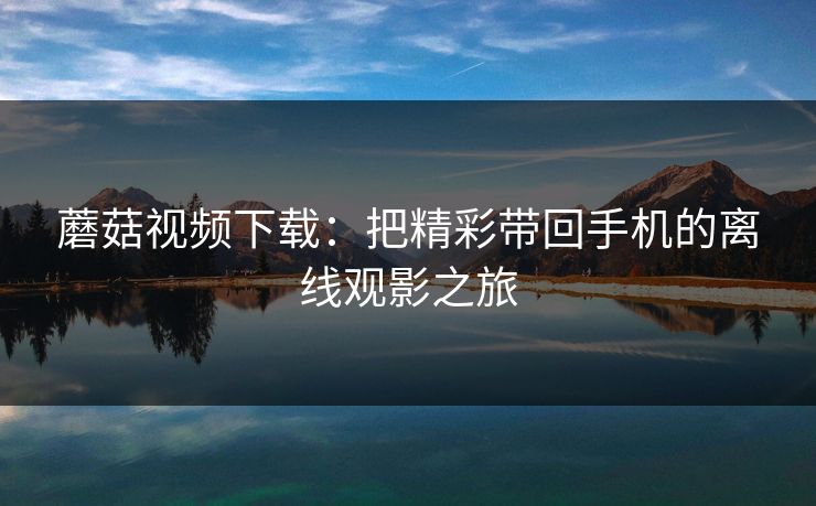 蘑菇视频下载：把精彩带回手机的离线观影之旅