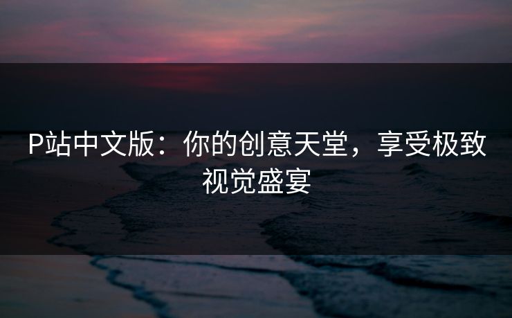 P站中文版：你的创意天堂，享受极致视觉盛宴