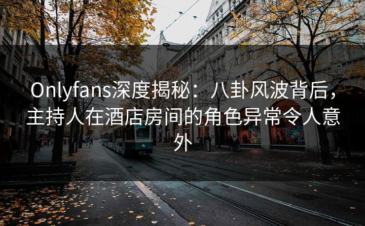 Onlyfans深度揭秘：八卦风波背后，主持人在酒店房间的角色异常令人意外