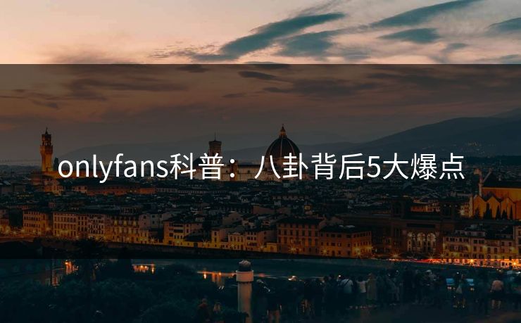 onlyfans科普：八卦背后5大爆点