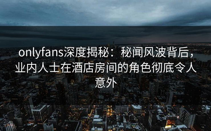 onlyfans深度揭秘：秘闻风波背后，业内人士在酒店房间的角色彻底令人意外