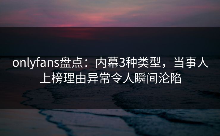 onlyfans盘点：内幕3种类型，当事人上榜理由异常令人瞬间沦陷