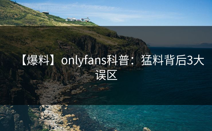 【爆料】onlyfans科普：猛料背后3大误区