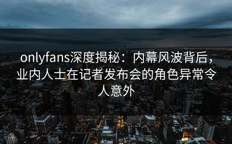onlyfans深度揭秘：内幕风波背后，业内人士在记者发布会的角色异常令人意外