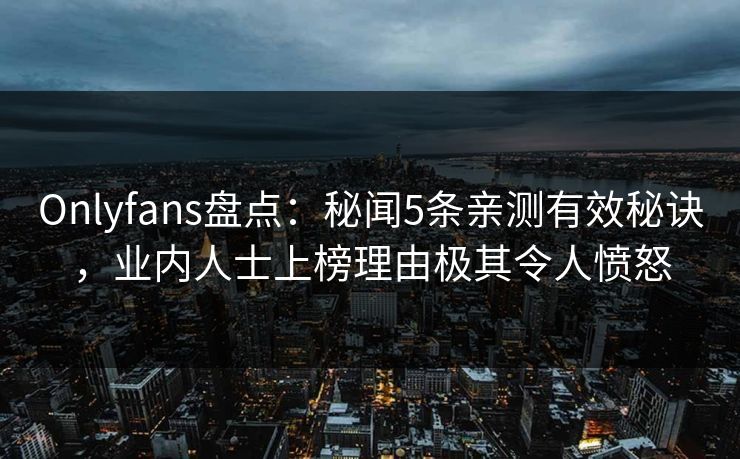 Onlyfans盘点：秘闻5条亲测有效秘诀，业内人士上榜理由极其令人愤怒