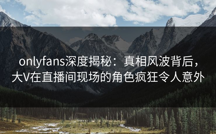 onlyfans深度揭秘：真相风波背后，大V在直播间现场的角色疯狂令人意外