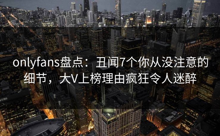 onlyfans盘点：丑闻7个你从没注意的细节，大V上榜理由疯狂令人迷醉