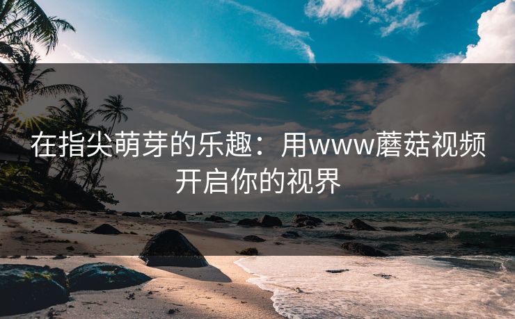 在指尖萌芽的乐趣：用www蘑菇视频开启你的视界