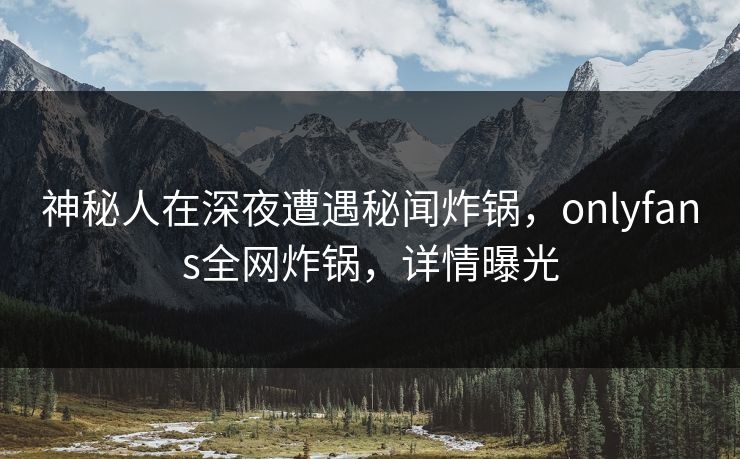 神秘人在深夜遭遇秘闻炸锅，onlyfans全网炸锅，详情曝光