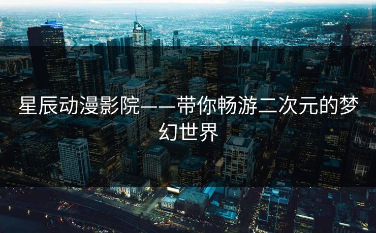 星辰动漫影院——带你畅游二次元的梦幻世界