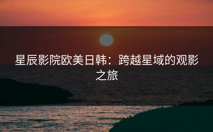 星辰影院欧美日韩：跨越星域的观影之旅