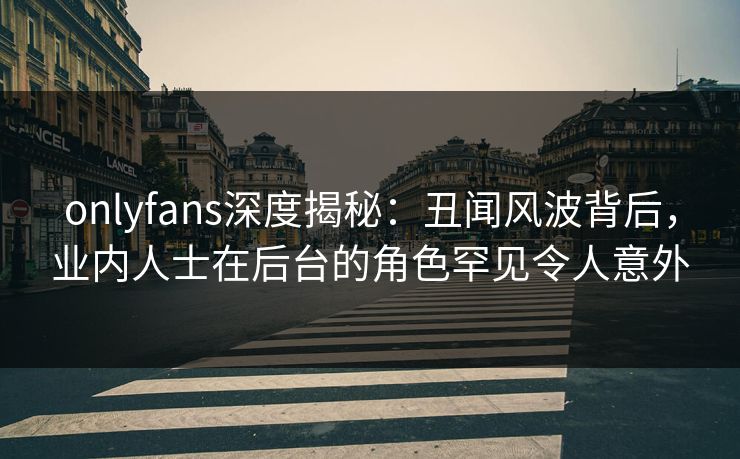 onlyfans深度揭秘：丑闻风波背后，业内人士在后台的角色罕见令人意外