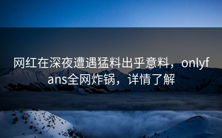 网红在深夜遭遇猛料出乎意料，onlyfans全网炸锅，详情了解