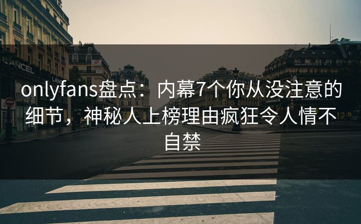 onlyfans盘点：内幕7个你从没注意的细节，神秘人上榜理由疯狂令人情不自禁