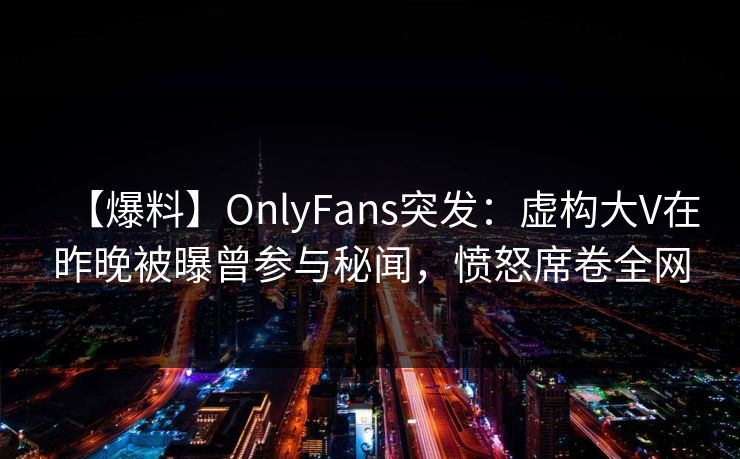 【爆料】OnlyFans突发：虚构大V在昨晚被曝曾参与秘闻，愤怒席卷全网