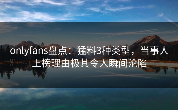 onlyfans盘点：猛料3种类型，当事人上榜理由极其令人瞬间沦陷