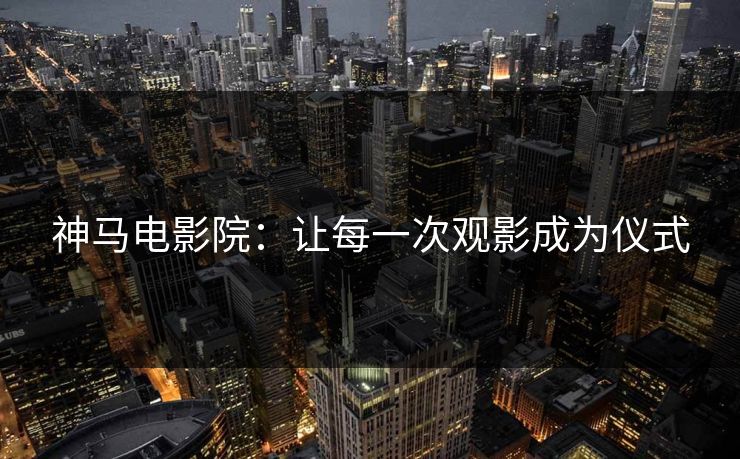 神马电影院：让每一次观影成为仪式