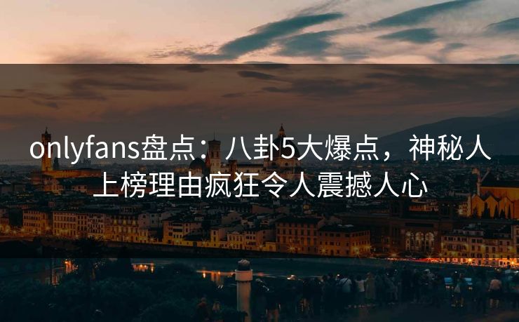 onlyfans盘点：八卦5大爆点，神秘人上榜理由疯狂令人震撼人心