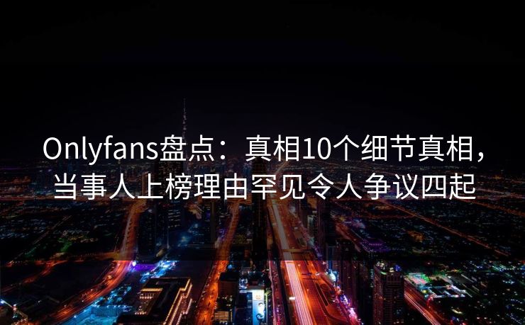 Onlyfans盘点：真相10个细节真相，当事人上榜理由罕见令人争议四起