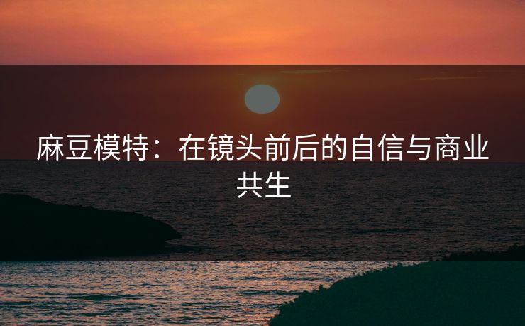 麻豆模特：在镜头前后的自信与商业共生