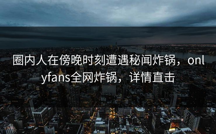 圈内人在傍晚时刻遭遇秘闻炸锅，onlyfans全网炸锅，详情直击