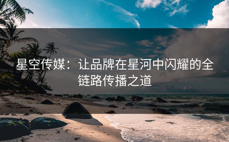 星空传媒：让品牌在星河中闪耀的全链路传播之道