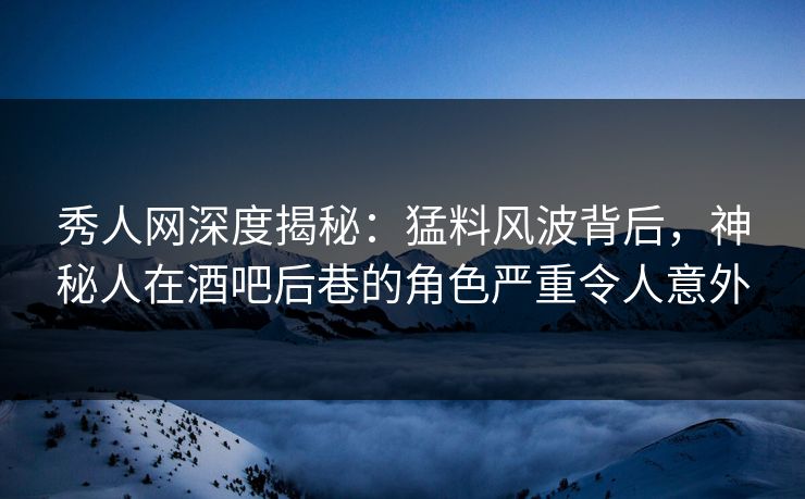 秀人网深度揭秘：猛料风波背后，神秘人在酒吧后巷的角色严重令人意外
