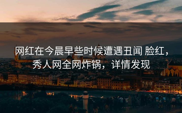 网红在今晨早些时候遭遇丑闻 脸红，秀人网全网炸锅，详情发现