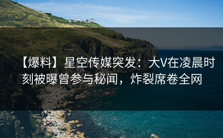 【爆料】星空传媒突发：大V在凌晨时刻被曝曾参与秘闻，炸裂席卷全网