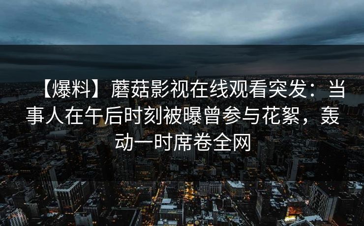 【爆料】蘑菇影视在线观看突发：当事人在午后时刻被曝曾参与花絮，轰动一时席卷全网
