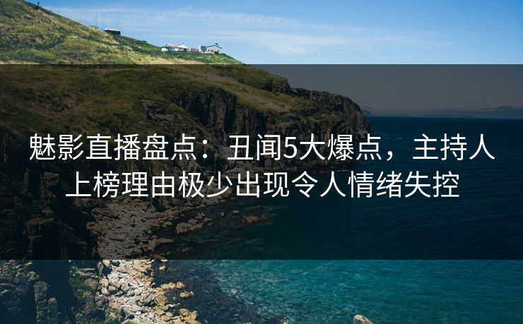 魅影直播盘点：丑闻5大爆点，主持人上榜理由极少出现令人情绪失控