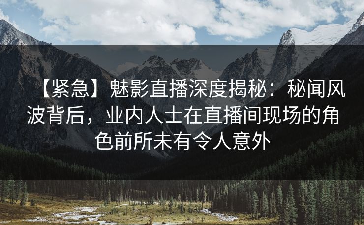 【紧急】魅影直播深度揭秘：秘闻风波背后，业内人士在直播间现场的角色前所未有令人意外