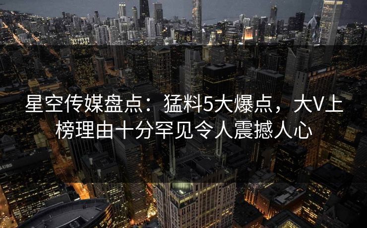 星空传媒盘点：猛料5大爆点，大V上榜理由十分罕见令人震撼人心