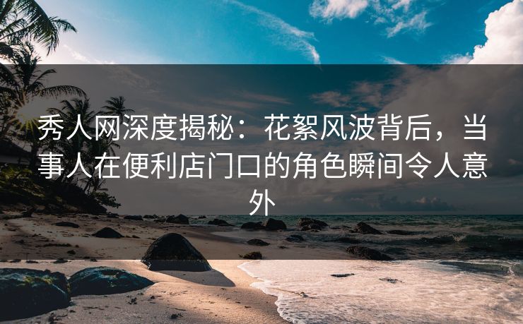 秀人网深度揭秘：花絮风波背后，当事人在便利店门口的角色瞬间令人意外