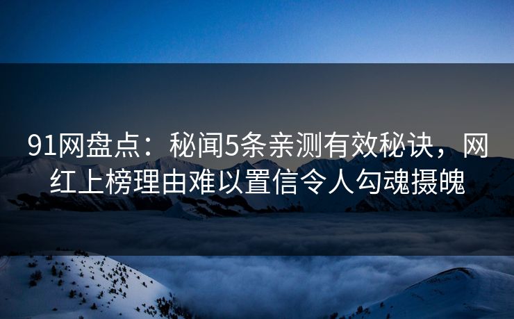 91网盘点：秘闻5条亲测有效秘诀，网红上榜理由难以置信令人勾魂摄魄