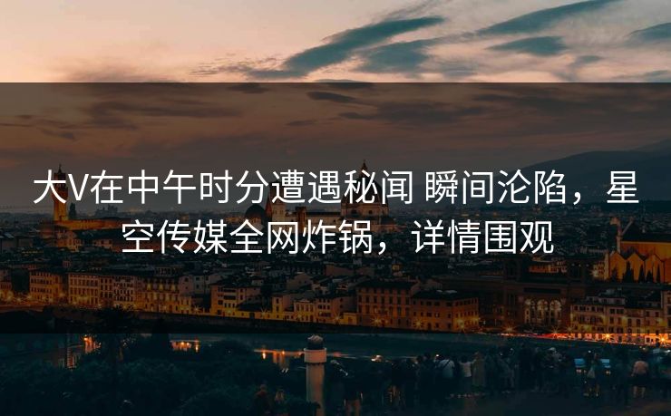 大V在中午时分遭遇秘闻 瞬间沦陷，星空传媒全网炸锅，详情围观