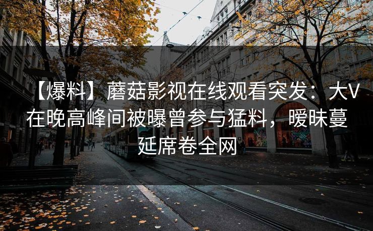 【爆料】蘑菇影视在线观看突发：大V在晚高峰间被曝曾参与猛料，暧昧蔓延席卷全网