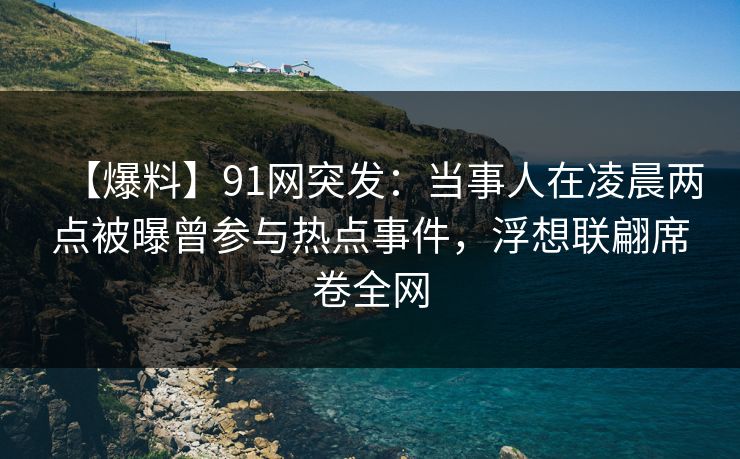 【爆料】91网突发：当事人在凌晨两点被曝曾参与热点事件，浮想联翩席卷全网