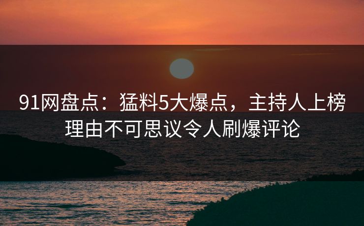 91网盘点：猛料5大爆点，主持人上榜理由不可思议令人刷爆评论
