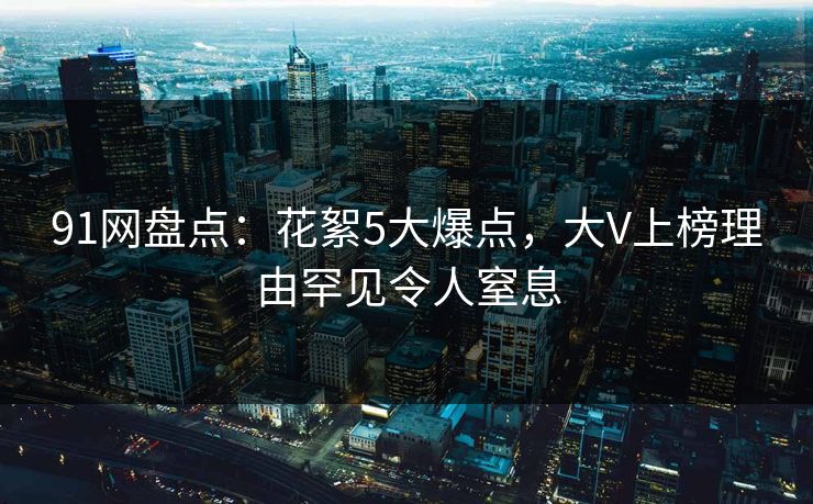 91网盘点：花絮5大爆点，大V上榜理由罕见令人窒息