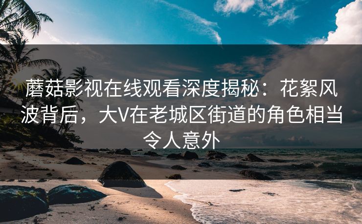 蘑菇影视在线观看深度揭秘：花絮风波背后，大V在老城区街道的角色相当令人意外