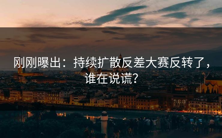 刚刚曝出：持续扩散反差大赛反转了，谁在说谎？