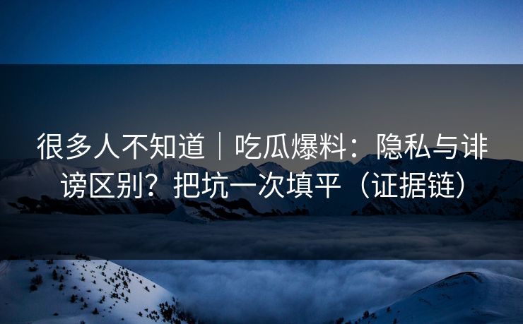 很多人不知道｜吃瓜爆料：隐私与诽谤区别？把坑一次填平（证据链）