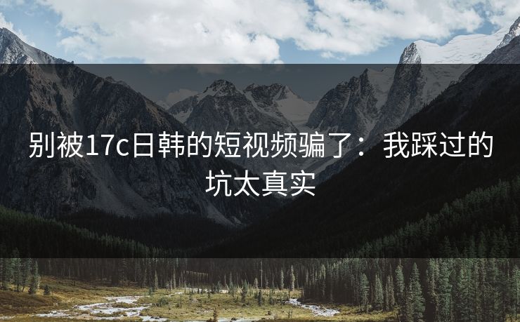 别被17c日韩的短视频骗了：我踩过的坑太真实