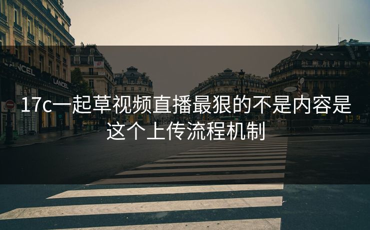 17c一起草视频直播最狠的不是内容是这个上传流程机制