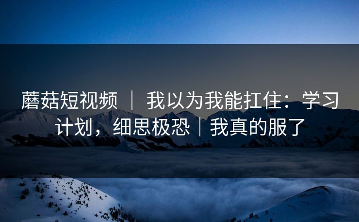 蘑菇短视频 ｜ 我以为我能扛住：学习计划，细思极恐｜我真的服了