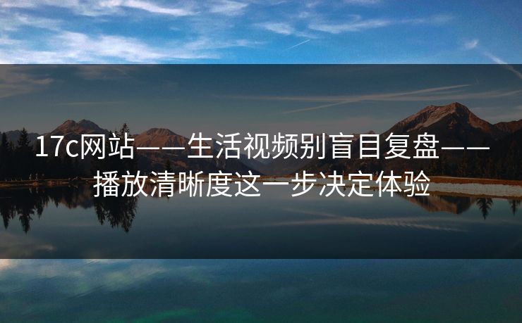 17c网站——生活视频别盲目复盘——播放清晰度这一步决定体验